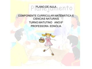 PLANO DE AULA COMPONENTE CURRICULAR:MATEMÁTICA E CIENCIAS NATURAIS TURNO:MATUTINO  ANO:6º PROFESSORA :EDNÓLIA 