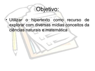 Objetivo: Utilizar o hipertexto como recurso de explorar com diversas mídias conceitos da ciências naturais e matemática  