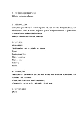 5 – CONTEÚDOS ESPECÍFICOS
Cidades, histórias e culturas.
6 – METODOLOGIA
Correção e apresentação da entrevista para a sala, com a escolha de alguns alunos para
apresentar na frente da turma. Perguntar qual foi a experiência deles, se gostaram de
fazer a entrevista, se tiveram dificuldades.
Realizar uma conversa informal sobre isso.
7 – RECURSO
Livro didático;
Atividades impressas ou copiadas no caderno;
Pincel;
Quadro de acrílico;
Lápis e borracha;
Lápis de cor;
Caderno;
Pessoas.
8 – AVALIAÇÃO
- Qualitativa – participação ativa em sala de aula nas resoluções de exercícios, nas
perguntas e nas atividades.
- Capacidade de atuar de maneira autônoma;
- Quantitativa – prova escrita e atividades valendo nota.
9 – REFERÊNCIAS
BNCC
 