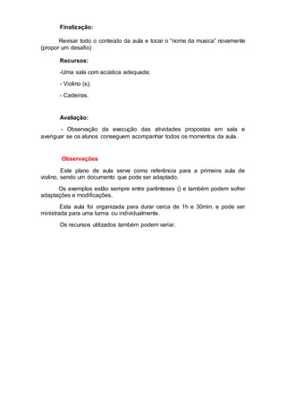 Finalização:
Revisar todo o conteúdo da aula e tocar o “nome da musica” novamente
(propor um desafio)
Recursos:
-Uma sala com acústica adequada;
- Violino (s);
- Cadeiras.
Avaliação:
- Observação da execução das atividades propostas em sala e
averiguar se os alunos conseguem acompanhar todos os momentos da aula.
Observações
Este plano de aula serve como referência para a primeira aula de
violino, sendo um documento que pode ser adaptado.
Os exemplos estão sempre entre parênteses () e também podem sofrer
adaptações e modificações.
Esta aula foi organizada para durar cerca de 1h e 30min. e pode ser
ministrada para uma turma ou individualmente.
Os recursos utilizados também podem variar.
 