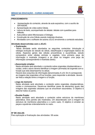 MÍDIAS NA EDUCAÇÃO – CURSO AVANÇADO
UESB

PROCEDIMENTO:

       Apresentação do conteúdo, através de aula expositiva, com o auxílio de
       DATASOW.
      Apresentação de vídeo sobre Célula.
      Leitura de texto, acompanhado de debate: debate com questões para
       reflexão.
      Aula prática sobre Microscopia e Citologia.
      Construção de uma Célula usando materiais diversos.
      Atividades com o software de autoria JCLIC envolvendo o conteúdo estudado.

Atividade desenvolvidas com o JCLIC:
    Exploração:
      Nesta atividade serão abordados os seguintes conteúdos: Introdução à
     citologia evolução do estudo da célula, classificação e organização básica da
     célula, Aspectos gerais das células procarióticas e eucarióticas, estudo
     comparativo entre células animais e vegetais. Uma primeira peça de
     informação é mostrada (imagem) e ao clicar na imagem uma peça de
     informação correspondente é mostrada (texto).

    Associação simples:
     Nesta atividade será abordado o conteúdo sobre organelas citoplasmáticas e
     núcleo, onde o aluno devera identificar a imagem (animada) da organela com a
     função que esta desempenha na célula.
     Haverá dois conjuntos de informação denominados A e B. Em A corresponde
     as imagens das organelas e B as funções, para responder a atividade deverá
     ser feita a relação entre a imagem e a função.

    Jogo da memoria:
     Nesta atividade será abordado o conteúdo sobre organelas citoplasmáticas,
     núcleo e cromossomos. Devem-se identificar pares de elementos iguais das
     imagens das organelas celulares que se encontram escondidos. O objetivo é
     desvirar todos os pares.

    Double Puzzle:
     Nesta atividade será abordado o conteúdo sobre estrutura da membrana
     plasmática. Dois painéis são mostrados. Um desordenado com a imagem da
     estrutura de membrana plasmática e o outro vazio. O objetivo é arrastar as
     peças e ajustá-las ordenadamente no vazio.



Nº DE AULAS:
Para aplicação e finalização das atividades: 08 aulas
 