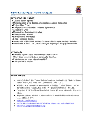 MÍDIAS NA EDUCAÇÃO – CURSO AVANÇADO
UESB

RECURSOS UTILIZADOS:
  Quadro branco e piloto
  Mídia impressa: Livro didático, enciclopédias, artigos de revistas.
  Projetor Data Show
  Computadores com acesso a internet e periféricos
  Aparelho de DVD
  Microscópios, lâminas preparadas.
  Laboratório de ciências
  Laboratório de informática
  Fotos e imagens digitais.
  Software de processador de texto (Word) e construção de slides (PowerPoint)
  Software de autoria JCLIC para construção e aplicação dos jogos educativos.



AVALIAÇÃO:
  Interesse e participação nas aulas teóricas e praticas
  Criatividade e originalidade na construção da célula
  Participação nos jogos educativos JCLIC
  Participação no debate.




REFERENCIAS:

    Lopes, S. G. B. C. Bio: Volume Único: Completo e Atualizado, 11ª Edição Revisada,
     Editora Saraiva, São Paulo, 2001.(Denominado Livro 2 Ou L2)
    Amabis, J.M. & Martho G.R. Fundamentos de Biologia, Volume Único, 2ª Edição
     Revisada, Editora Moderna, São Paulo, 1997. (Denominado Livro 1 Ou L1) .
    Tutorial do JCLIC: Prefeitura Municipal de Belém, Núcleo de Informática Educativa -
     NIED.
    Burguera, Francesc Busquest. Curso de criação de materiais educativos multimídia
     com o CLIC 3.0, 1999.
    http://clic.xtec.cat/en/jclic/
    http://www.e-profe.net/tecnologia/jclic/Uma_viagem_proj_unico/index.html
    http://www.lynn.pro.br/producoes.php
 