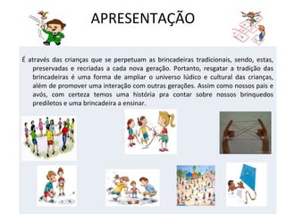 APRESENTAÇÃO
É através das crianças que se perpetuam as brincadeiras tradicionais, sendo, estas,
preservadas e recriadas a cada nova geração. Portanto, resgatar a tradição das
brincadeiras é uma forma de ampliar o universo lúdico e cultural das crianças,
além de promover uma interação com outras gerações. Assim como nossos pais e
avós, com certeza temos uma história pra contar sobre nossos brinquedos
prediletos e uma brincadeira a ensinar.

 