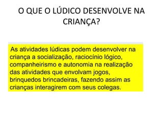 O QUE O LÚDICO DESENVOLVE NA
CRIANÇA?
As atividades lúdicas podem desenvolver na
criança a socialização, raciocínio lógico,
companheirismo e autonomia na realização
das atividades que envolvam jogos,
brinquedos brincadeiras, fazendo assim as
crianças interagirem com seus colegas.

 