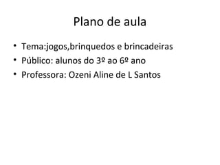 Plano de aula
• Tema:jogos,brinquedos e brincadeiras
• Público: alunos do 3º ao 6º ano
• Professora: Ozeni Aline de L Santos

 