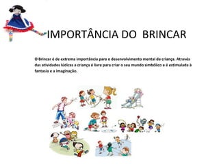 A IMPORTÂNCIA DO BRINCAR
O Brincar é de extrema importância para o desenvolvimento mental da criança. Através
das atividades lúdicas a criança é livre para criar o seu mundo simbólico e é estimulada à
fantasia e a imaginação.

 