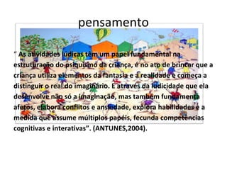 pensamento
“ As atividades lúdicas têm um papel fundamental na
estruturação do psiquismo da criança, é no ato de brincar que a
criança utiliza elementos da fantasia e a realidade e começa a
distinguir o real do imaginário. E através da ludicidade que ela
desenvolve não só a imaginação, mas também fundamenta
afetos, elabora conflitos e ansiedade, explora habilidades e a
medida que assume múltiplos papéis, fecunda competências
cognitivas e interativas”. (ANTUNES,2004).

 