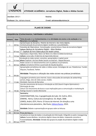 ATIVIDADE ACADÊMICA: Jornalismo Digital, Redes e Mídias Sociais

Ano/Sem: 2012/1                                                          Horário:

Professor: Dra. Adriana Amaral                                           E-mail: adriamaral@unisinos.br
         	
  

                                                   PLANO DE ENSINO
         	
  

Competências (Conhecimentos, habilidades e atitudes):

Semana          Data   Tema da aula e/ou Conhecimentos e/ou Atividades de ensino e de avaliação e/ou
                       Recursos e/ou Leituras
                       Apresentação da disciplina. História da Internet e dos meios digitais.
  1         29/fev Contextualização	
  do	
  jornalismo	
  digital:	
  tendências	
  e	
  possibilidades.	
  
                   Conceitos de Cibercultura. Conceituação,	
  características	
  e	
  fases	
  do	
  Jornalismo	
  Digital.	
  
                       Leitura:	
  Backup do Jornalismo Digital – Aline Strelow
                        o
  2      07/mar 1 . Capítulo do livro Cibercultura de André Lemos.
                       Hipertexto	
  e	
  Hipermídia.	
  Web	
  1.0/	
  Web	
  2.0	
  e	
  Web	
  3.0	
  (Web	
  Semântica).	
  
  3      14/mar Leitura:	
  Lúcia	
  Leão.	
  O	
  labirinto	
  da	
  hipermídia	
  (Xerox)
              InIntrodução	
  às	
  redes	
  sociais:	
  conceitos,	
  apropriações	
  e	
  capital	
  social	
  
  4           CLeitura:	
  Capítulo	
  1	
  do	
  livro	
  Redes	
  Sociais	
  na	
  Internet	
  –	
  Raquel	
  Recuero
         21/mar
                 Redes	
  sociais	
  e	
  os	
  relacionamentos	
  com	
  os	
  públicos	
  no	
  jornalismo.	
  
  5      28/mar Leitura:	
  Jornalismo	
  Online	
  e	
  juventude	
  de	
  Claudia	
  Quadros
                 Apropriações	
   jornalísticas	
   de	
   redes	
   e	
   mídias	
   sociais.	
   Estratégias	
   de	
   uso.	
   Plataformas:	
   Tumblr,	
  
                 4Square,	
  Facebook,	
  Twitter.

                       Atividade: Pesquisa e utilização das redes sociais nas práticas jornalísticas.
  6        04/abr
                  Linguagem	
  jornalística	
  para	
  internet.	
  Casos	
  e	
  discussões	
  de	
  exemplos	
  de	
  webwritting:	
  
                  portais,	
  blogs,	
  sites	
  de	
  redes	
  sociais,	
  mobile.	
  
  7        11/abr Atividade:	
  Exercício	
  de	
  Narrativa
                  Uso	
  dos	
  mecanismos	
  de	
  buscas	
  e	
  Introdução	
  ao	
  SEO	
  (Search	
  Engine	
  Optmization)	
  –	
  
                  Otimização	
  de	
  sites	
  
                  Leitura:	
  Os	
  mecanismos	
  de	
  busca	
  e	
  suas	
  implicações	
  para	
  a	
  comunicação	
  e	
  marketing	
  de	
  
  8        18/abr Rodrigo	
  Goulart	
  e	
  Sandra	
  Montardo
                       Seminário:
                       VAIDHYANATHAN,	
  Siva.	
  A	
  googlelização	
  de	
  tudo.	
  Ed.	
  Cultrix,	
  2011.	
  
                       JENKINS,	
  	
  Henry.	
  Cultura	
  da	
  Convergência.	
  Ed.	
  Aleph,	
  2008.	
  
                       LEMOS,	
  André;	
  LÉVY,	
  Pierre.	
  O	
  Futuro	
  da	
  Internet.	
  Em	
  direção	
  a	
  uma	
  
                       ciberdemocracia	
  planetária.,	
  São	
  Paulo,	
  Editora	
  Paulus,	
  2010.	
  

                       Atividade:	
  Debate	
  e	
  apresentação	
  em	
  grupos	
  sobre	
  as	
  leituras	
  
  9        25/abr
  10      02/mai Prova de Grau A.
                       Jornalismo	
  em	
  base	
  de	
  dados	
  e	
  visualização	
  de	
  informação.	
  Infografia	
  na	
  web	
  e	
  newsgaming.	
  
                       Leitura:	
  Suzana	
  Barbosa	
  	
  Jornalismo	
  digital	
  e	
  bases	
  de	
  dados:	
  mapeando	
  conceitos	
  e	
  
                 Funcionalidades. Atividade: Divisão dos grupos do projeto de jornalismo digital e redes
  11      09/mai sociais
 