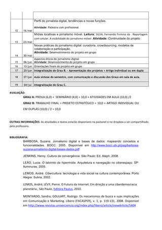 Perfil do jornalista digital, tendências e novas funções.

                             Atividade: Palestra com profissional
       12      16/mai
                             Mídias locativas e jornalismo móvel. Leitura: SILVA,	
  Fernando	
  Firmino	
  da	
  .	
  Reportagem	
  
                             com	
  celular.	
  A	
  visibilidade	
  do	
  jornalismo	
  móvel. Atividade: Continuidade do projeto
       13      23/mai
                             Novas práticas do jornalismo digital: curadoria, crowdsourcing, modelos de
                             colaboração e participação.
                             Atividade: Desenvolvimento do projeto em grupo
       14      30/mai
                      Aspectos éticos do jornalismo digital
       15      06/jun Atividade: Desenvolvimento do projeto em grupo
       16      13/jun Orientações finais do projeto em grupo
       17      20/jun Integralização do Grau B. – Apresentação dos projetos + Artigo Individual ou em dupla

       18      27/jun Aula síntese do semestre, com comunicação e discussão dos Graus em sala de aula.

       19       04/jul       Integralização do Grau C.
	
  
AVALIAÇÃO:	
  	
  
               GRAU	
  A:	
  PROVA	
  (6,0)	
  +	
  	
  SEMINÁRIO	
  (4,0)	
  =	
  10,0	
  +	
  ATIVIDADES	
  EM	
  AULA	
  (10,0)	
  /2	
  	
  
               GRAU	
  B:	
  TRABALHO	
  FINAL	
  =	
  PROJETO	
  ESTRATÉGICO	
  =	
  10,0	
  +	
  ARTIGO	
  INDIVIDUAL	
  OU	
  
               EM	
  DUPLAS	
  (10,0)	
  /	
  2	
  =	
  10,0	
  
	
  

OUTRAS	
  INFORMAÇÕES:	
  As	
  atividades	
  e	
  textos	
  estarão	
  disponíveis	
  na	
  pastanet	
  e	
  no	
  dropbox	
  a	
  ser	
  compartilhado	
  
pela	
  professora.	
  

	
  
BIBLIOGRAFIA:	
  	
  
         BARBOSA, Suzana. Jornalismo digital e bases de dados: mapeando conceitos e
         funcionalidades. BOCC. 2005. Disponível em http://www.bocc.ubi.pt/pag/barbosa-
         suzana-jornalismo-digital-bases-dados.pdf

               JENKINS, Henry. Cultura da convergência. São Paulo: Ed. Aleph, 2008.

               LEÃO, Lucia. O labirinto da hipermídia. Arquitetura e navegação no ciberespaço. SP:
               Iluminuras, 2005.

               LEMOS, André. Cibercultura: tecnologia e vida social na cultura contemporânea. Porto
               Alegre: Sulina, 2002.

               LEMOS,	
  André;	
  LÉVY,	
  Pierre.	
  O	
  Futuro	
  da	
  Internet.	
  Em	
  direção	
  a	
  uma	
  ciberdemocracia	
  
               planetária.,	
  São	
  Paulo,	
  Editora	
  Paulus,	
  2010.	
  

               MONTARDO,	
  Sandra;	
  GOULART,	
  Rodrigo.	
  Os	
  mecanismos	
  de	
  busca	
  e	
  suas	
  implicações	
  
               em	
   Comunicação	
   e	
   Marketing.	
   Líbero	
   (FACASPER),	
   v.	
   1,	
   p.	
   119-­‐131,	
   2008.	
   Disponível	
  
               em	
  http://www.revistas.univerciencia.org/index.php/libero/article/viewArticle/5404	
  
 