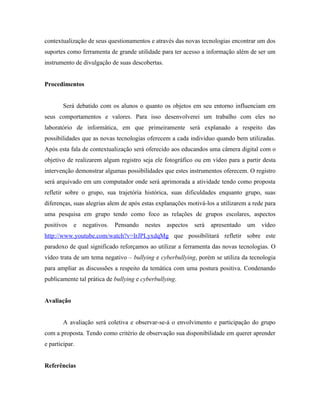 contextualização de seus questionamentos e através das novas tecnologias encontrar um dos
suportes como ferramenta de grande utilidade para ter acesso a informação além de ser um
instrumento de divulgação de suas descobertas.


Procedimentos


        Será debatido com os alunos o quanto os objetos em seu entorno influenciam em
seus comportamentos e valores. Para isso desenvolverei um trabalho com eles no
laboratório de informática, em que primeiramente será explanado a respeito das
possibilidades que as novas tecnologias oferecem a cada individuo quando bem utilizadas.
Após esta fala de contextualização será oferecido aos educandos uma câmera digital com o
objetivo de realizarem algum registro seja ele fotográfico ou em vídeo para a partir desta
intervenção demonstrar algumas possibilidades que estes instrumentos oferecem. O registro
será arquivado em um computador onde será aprimorada a atividade tendo como proposta
refletir sobre o grupo, sua trajetória histórica, suas dificuldades enquanto grupo, suas
diferenças, suas alegrias alem de após estas explanações motivá-los a utilizarem a rede para
uma pesquisa em grupo tendo como foco as relações de grupos escolares, aspectos
positivos   e   negativos.   Pensando   nestes   aspectos   será   apresentado   um   vídeo
http://www.youtube.com/watch?v=IrJPLyxdqMg que possibilitará refletir sobre este
paradoxo de qual significado reforçamos ao utilizar a ferramenta das novas tecnologias. O
vídeo trata de um tema negativo – bullying e cyberbullying, porém se utiliza da tecnologia
para ampliar as discussões a respeito da temática com uma postura positiva. Condenando
publicamente tal prática de bullying e cyberbullying.


Avaliação


        A avaliação será coletiva e observar-se-á o envolvimento e participação do grupo
com a proposta. Tendo como critério de observação sua disponibilidade em querer aprender
e participar.


Referências
 