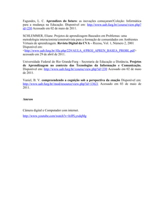 Fagundes, L. C. Aprendizes do futuro: as inovações começaram!Coleção: Informática
para a mudança na Educação. Disponível em: http://www.uab.furg.br//course/view.php?
id=230 Acessado em 02 de maio de 2011.

SCHLEMMER, Eliane. Projetos de aprendizagem Baseados em Problemas: uma
metodologia interacionista/construtivista para a formação de comunidades em Ambientes
Virtuais de aprendizagem. Revista Digital da CVA – Ricesu, Vol. 1, Número 2, 2001
Disponível em:
<http://www.uab.furg.br//file.php/229/AULA_4/PROJ_APREN_BASEA_PROBL.pdf>
acessado em 29 de abril de 2011.

Universidade Federal do Rio Grande/Furg - Secretaria de Educação a Distância. Projetos
de Aprendizagem no contexto das Tecnologias da Informação e Comunicação.
Disponível em: http://www.uab.furg.br//course/view.php?id=230 Acessado em 02 de maio
de 2011.

Vaniel, B. V. compreendendo a cognição sob a perspectiva da enação Disponível em:
http://www.uab.furg.br//mod/resource/view.php?id=13621 Acessado em 03 de maio de
2011.


Anexos


Câmera digital e Computador com internet.
http://www.youtube.com/watch?v=IrJPLyxdqMg
 