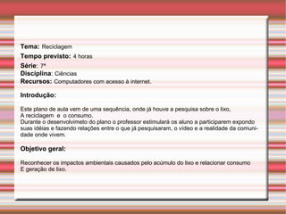 Tema:   Reciclagem Tempo previsto:   4 horas Série :   7ª Disciplina :  Ciências Recursos:   Computadores com acesso à internet.  Introdução: Este plano de aula vem de uma sequência, onde já houve a pesquisa sobre o lixo,  A reciclagem  e  o consumo. Durante o desenvolvimeto do plano o professor estimulará os aluno a participarem expondo suas idéias e fazendo relações entre o que já pesquisaram, o vídeo e a realidade da comunidade onde vivem. Objetivo geral:   Reconhecer os impactos ambientais causados pelo acúmulo do lixo e relacionar consumo E geração de lixo. 