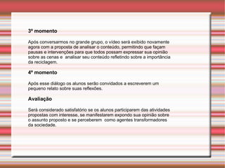 3º momento Após conversarmos no grande grupo, o vídeo será exibido novamente agora com a proposta de analisar o conteúdo, permitindo que façam pausas e intervenções para que todos possam expressar sua opinião sobre as cenas e  analisar seu conteúdo refletindo sobre a importância  da reciclagem. 4º momento Após esse diálogo os alunos serão convidados a escreverem um  pequeno relato sobre suas reflexões . Avaliação Será considerado satisfatório se os alunos participarem das atividades propostas com interesse, se manifestarem expondo sua opinião sobre o assunto proposto e se perceberem  como agentes transformadores da sociedade. 