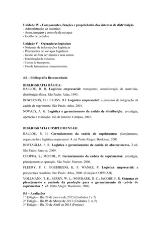 Unidade IV - Componentes, funções e propriedades dos sistemas de distribuição
- Administração de materiais
- Armazenagem e controle de estoque
- Gestão de pedidos

Unidade V – Operadores logísticos
- Sistemas de informações logísticas
- Prestadores de serviços logísticos
- Gestão de frota de veículos e seus custos;
- Roteirização de veículos;
- Custos de transporte;
- Uso de ferramentas computacionais.


4.0 – Bibliografia Recomendada

BIBLIOGRAFIA BÁSICA:
BALLOU, R. H. Logística empresarial: transportes, administração de materiais,
distribuição física. São Paulo: Atlas, 1993.
BOWERSOX, D.J. CLOSS, D.J. Logística empresarial: o processo de integração da
cadeia de suprimento. São Paulo: Atlas, 2001.
NOVAES, A. G. Logística e gerenciamento da cadeia de distribuição: estratégia,
operação e avaliação. Rio de Janeiro: Campus, 2001.


BIBLIOGRAFIA COMPLEMENTAR:
BALLOU, R. H. Gerenciamento da cadeia de suprimentos: planejamento,
organização e logística empresarial. 4. ed. Porto Alegre: Bookman, 2003.
BERTAGLIA, P. R. Logística e gerenciamento da cadeia de abastecimento. 2 ed.
São Paulo: Saraiva, 2009.
CHOPRA, S.; MEINDL, P. Gerenciamento da cadeia de suprimentos: estratégia,
planejamento e operação. São Paulo: Pearson, 2006.
FLEURY, P. F. FIGUEIREDO, K. F. WANKE, P. Logística empresarial: a
perspectiva brasileira. São Paulo: Atlas, 2000. (Coleção COPPEAD).
VOLLMANN, T. E.; BERRY, W. L.; WHYBARK, D. C.; JACOBS, F. R. Sistemas de
planejamento e controle da produção para o gerenciamento da cadeia de
suprimentos. 5. ed. Porto Alegre: Bookman, 2006.

5.0 – Avaliações
1° Estágio – Dia 29 de Janeiro de 2013 (Unidades 1 e 2)
2° Estágio – Dia 05 de Março de 2013 (Unidades 3, 4, 5)
3° Estágio – Dia 30 de Abril de 2013 (Projeto)
 