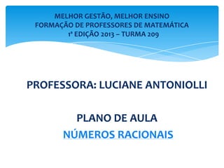 PROFESSORA: LUCIANE ANTONIOLLI
PLANO DE AULA
NÚMEROS RACIONAIS
MELHOR GESTÃO, MELHOR ENSINO
FORMAÇÃO DE PROFESSORES DE MATEMÁTICA
1ª EDIÇÃO 2013 – TURMA 209
 