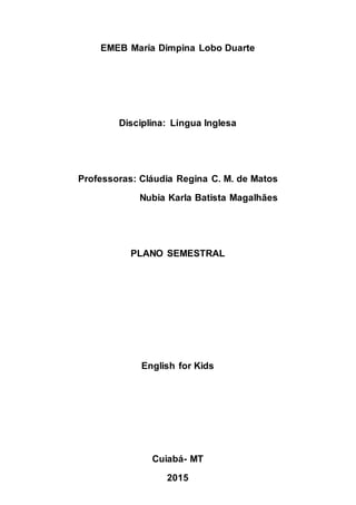 EMEB Maria Dimpina Lobo Duarte
Disciplina: Língua Inglesa
Professoras: Cláudia Regina C. M. de Matos
Nubia Karla Batista Magalhães
PLANO SEMESTRAL
English for Kids
Cuiabá- MT
2015
 