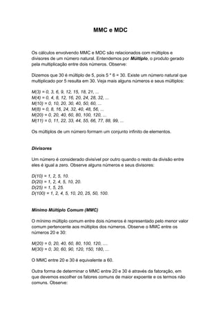 MMC e MDC
Os cálculos envolvendo MMC e MDC são relacionados com múltiplos e
divisores de um número natural. Entendemos por Múltiplo, o produto gerado
pela multiplicação entre dois números. Observe:
Dizemos que 30 é múltiplo de 5, pois 5 * 6 = 30. Existe um número natural que
multiplicado por 5 resulta em 30. Veja mais alguns números e seus múltiplos:
M(3) = 0, 3, 6, 9, 12, 15, 18, 21, ...
M(4) = 0, 4, 8, 12, 16, 20, 24, 28, 32, ...
M(10) = 0, 10, 20, 30, 40, 50, 60, ...
M(8) = 0, 8, 16, 24, 32, 40, 48, 56, ...
M(20) = 0, 20, 40, 60, 80, 100, 120, ...
M(11) = 0, 11, 22, 33, 44, 55, 66, 77, 88, 99, ...
Os múltiplos de um número formam um conjunto infinito de elementos.
Divisores
Um número é considerado divisível por outro quando o resto da divisão entre
eles é igual a zero. Observe alguns números e seus divisores:
D(10) = 1, 2, 5, 10.
D(20) = 1, 2, 4, 5, 10, 20.
D(25) = 1, 5, 25.
D(100) = 1, 2, 4, 5, 10, 20, 25, 50, 100.
Mínimo Múltiplo Comum (MMC)
O mínimo múltiplo comum entre dois números é representado pelo menor valor
comum pertencente aos múltiplos dos números. Observe o MMC entre os
números 20 e 30:
M(20) = 0, 20, 40, 60, 80, 100, 120, ....
M(30) = 0, 30, 60, 90, 120, 150, 180, ...
O MMC entre 20 e 30 é equivalente a 60.
Outra forma de determinar o MMC entre 20 e 30 é através da fatoração, em
que devemos escolher os fatores comuns de maior expoente e os termos não
comuns. Observe:
 