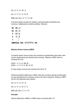 20 = 2 * 2 * 5 = 2² * 5
30 = 2 * 3 * 5 = 2 * 3 * 5
MMC (20; 30) = 2² * 3 * 5 = 60
A terceira opção consiste em realizar a decomposição simultânea dos
números, multiplicando os fatores obtidos. Observe:
Máximo Divisor Comum (MDC)
O máximo divisor comum entre dois números é representado pelo maior valor
comum pertencente aos divisores dos números. Observe o MDC entre os
números 20 e 30:
D(20) = 1, 2, 4, 5, 10, 20.
D(30) = 1, 2, 3, 5, 6, 10, 15, 30.
O maior divisor comum dos números 20 e 30 é 10.
Podemos também determinar o MDC entre dois números através da fatoração,
em que escolheremos os fatores comuns de menor expoente. Observe o MDC
de 20 e 30 utilizando esse método.
20 = 2 * 2 * 5 = 2² * 5
30 = 2 * 3 * 5 = 2 * 3 * 5
MDC (20; 30) = 2 * 5 = 10
Exemplo
Vamos determinar o MMC e o MDC entre os números 80 e 12
 