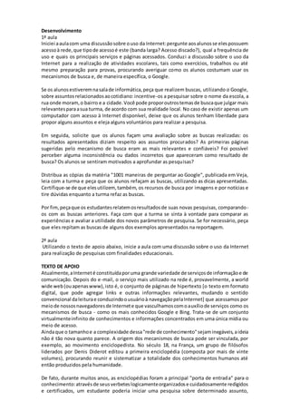 Desenvolvimento 
1ª aula 
Iniciei a aula com uma discussão sobre o uso da Internet: pergunte aos alunos se eles possuem 
acesso à rede, que tipo de acesso é este (banda larga? Acesso discado?), qual a frequência de 
uso e quais os principais serviços e páginas acessados. Conduzi a discussão sobre o uso da 
Internet para a realização de atividades escolares, tais como exercícios, trabalhos ou até 
mesmo preparação para provas, procurando averiguar como os alunos costumam usar os 
mecanismos de busca e, de maneira específica, o Google. 
Se os alunos estiverem na sala de informática, peça que realizem buscas, utilizando o Google, 
sobre assuntos relacionados ao cotidiano: incentive-os a pesquisar sobre o nome da escola, a 
rua onde moram, o bairro e a cidade. Você pode propor outros temas de busca que julgar mais 
relevantes para a sua turma, de acordo com sua realidade local. No caso de existir apenas um 
computador com acesso à Internet disponível, deixe que os alunos tenham liberdade para 
propor alguns assuntos e eleja alguns voluntários para realizar a pesquisa. 
Em seguida, solicite que os alunos façam uma avaliação sobre as buscas realizadas: os 
resultados apresentados diziam respeito aos assuntos procurados? As primeiras páginas 
sugeridas pelo mecanismo de busca eram as mais relevantes e confiáveis? Foi possível 
perceber alguma inconsistência ou dados incorretos que apareceram como resultado de 
busca? Os alunos se sentiram motivados a aprofundar as pesquisas? 
Distribua as cópias da matéria "1001 maneiras de perguntar ao Google", publicada em Veja, 
leia com a turma e peça que os alunos refaçam as buscas, utilizando as dicas apresentadas. 
Certifique-se de que eles utilizem, também, os recursos de busca por imagens e por notícias e 
tire dúvidas enquanto a turma refaz as buscas. 
Por fim, peça que os estudantes relatem os resultados de suas novas pesquisas, comparando-os 
com as buscas anteriores. Faça com que a turma se sinta à vontade para comparar as 
experiências e avaliar a utilidade dos novos parâmetros de pesquisa. Se for necessário, peça 
que eles repitam as buscas de alguns dos exemplos apresentados na reportagem. 
2ª aula 
Utilizando o texto de apoio abaixo, inicie a aula com uma discussão sobre o uso da Internet 
para realização de pesquisas com finalidades educacionais. 
TEXTO DE APOIO 
Atualmente, a Internet é constituída por uma grande variedade de serviços de informação e de 
comunicação. Depois do e-mail, o serviço mais utilizado na rede é, provavelmente, a world 
wide web (ou apenas www), isto é, o conjunto de páginas de hipertexto [o texto em formato 
digital, que pode agregar links e outras informações relevantes, mudando o sentido 
convencional da leitura e conduzindo o usuário à navegação pela Internet] que acessamos por 
meio de nossos navegadores de Internet e que vasculhamos com o auxílio de serviços como os 
mecanismos de busca - como os mais conhecidos Google e Bing. Trata-se de um conjunto 
virtualmente infinito de conhecimentos e informações concentrados em uma única mídia ou 
meio de acesso. 
Ainda que o tamanho e a complexidade dessa "rede de conhecimento" sejam inegáveis, a ideia 
não é tão nova quanto parece. A origem dos mecanismos de busca pode ser vinculada, por 
exemplo, ao movimento enciclopedista. No século 18, na França, um grupo de filósofos 
liderados por Denis Diderot editou a primeira enciclopédia (composta por mais de vinte 
volumes), procurando reunir e sistematizar a totalidade dos conhecimentos humanos até 
então produzidos pela humanidade. 
De fato, durante muitos anos, as enciclopédias foram a principal "porta de entrada" para o 
conhecimento: através de seus verbetes logicamente organizados e cuidadosamente redigidos 
e certificados, um estudante poderia iniciar uma pesquisa sobre determinado assunto, 
 
