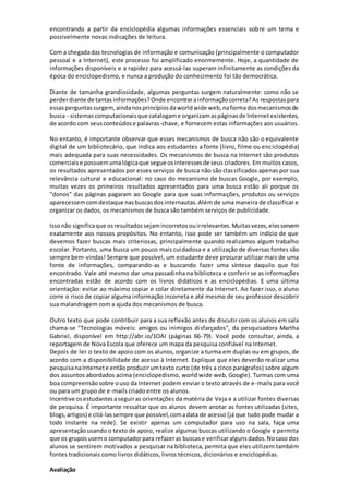 encontrando a partir da enciclopédia algumas informações essenciais sobre um tema e 
possivelmente novas indicações de leitura. 
Com a chegada das tecnologias de informação e comunicação (principalmente o computador 
pessoal e a Internet), este processo foi amplificado enormemente. Hoje, a quantidade de 
informações disponíveis e a rapidez para acessá-las superam infinitamente as condições da 
época do enciclopedismo, e nunca a produção do conhecimento foi tão democrática. 
Diante de tamanha grandiosidade, algumas perguntas surgem naturalmente: como não se 
perder diante de tantas informações? Onde encontrar a informação correta? As respostas para 
essas perguntas surgem, ainda nos princípios da world wide web, na forma dos mecanismos de 
busca - sistemas computacionais que catalogam e organizam as páginas de Internet existentes, 
de acordo com seus conteúdos e palavras-chave, e fornecem estas informações aos usuários. 
No entanto, é importante observar que esses mecanismos de busca não são o equivalente 
digital de um bibliotecário, que indica aos estudantes a fonte (livro, filme ou enciclopédia) 
mais adequada para suas necessidades. Os mecanismos de busca na Internet são produtos 
comerciais e possuem uma lógica que segue os interesses de seus criadores. Em muitos casos, 
os resultados apresentados por esses serviços de busca não são classificados apenas por sua 
relevância cultural e educacional: no caso do mecanismo de buscas Google, por exemplo, 
muitas vezes os primeiros resultados apresentados para uma busca estão ali porque os 
"donos" das páginas pagaram ao Google para que suas informações, produtos ou serviços 
aparecessem com destaque nas buscas dos internautas. Além de uma maneira de classificar e 
organizar os dados, os mecanismos de busca são também serviços de publicidade. 
Isso não significa que os resultados sejam incorretos ou irrelevantes. Muitas vezes, eles servem 
exatamente aos nossos propósitos. No entanto, isso pode ser também um indício de que 
devemos fazer buscas mais criteriosas, principalmente quando realizamos algum trabalho 
escolar. Portanto, uma busca um pouco mais cuidadosa e a utilização de diversas fontes são 
sempre bem-vindas! Sempre que possível, um estudante deve procurar utilizar mais de uma 
fonte de informações, comparando-as e buscando fazer uma síntese daquilo que foi 
encontrado. Vale até mesmo dar uma passadinha na biblioteca e conferir se as informações 
encontradas estão de acordo com os livros didáticos e as enciclopédias. E uma última 
orientação: evitar ao máximo copiar e colar diretamente da Internet. Ao fazer isso, o aluno 
corre o risco de copiar alguma informação incorreta e até mesmo de seu professor descobrir 
sua malandragem com a ajuda dos mecanismos de busca. 
Outro texto que pode contribuir para a sua reflexão antes de discutir com os alunos em sala 
chama-se "Tecnologias móveis: amigos ou inimigos disfarçados", da pesquisadora Martha 
Gabriel, disponível em http://abr.io/1OAI (páginas 66-79). Você pode consultar, ainda, a 
reportagem de Nova Escola que oferece um mapa da pesquisa confiável na Internet. 
Depois de ler o texto de apoio com os alunos, organize a turma em duplas ou em grupos, de 
acordo com a disponibilidade de acesso à Internet. Explique que eles deverão realizar uma 
pesquisa na Internet e então produzir um texto curto (de três a cinco parágrafos) sobre algum 
dos assuntos abordados acima (enciclopedismo, world wide web, Google). Turmas com uma 
boa compreensão sobre o uso da Internet podem enviar o texto através de e-mails para você 
ou para um grupo de e-mails criado entre os alunos. 
Incentive os estudantes a seguir as orientações da matéria de Veja e a utilizar fontes diversas 
de pesquisa. É importante ressaltar que os alunos devem anotar as fontes utilizadas (sites, 
blogs, artigos) e citá-las sempre que possível, com a data de acesso (já que tudo pode mudar a 
todo instante na rede). Se existir apenas um computador para uso na sala, faça uma 
apresentação usando o texto de apoio, realize algumas buscas utilizando o Google e permita 
que os grupos usem o computador para refazer as buscas e verificar alguns dados. No caso dos 
alunos se sentirem motivados a pesquisar na biblioteca, permita que eles utilizem também 
fontes tradicionais como livros didáticos, livros técnicos, dicionários e enciclopédias. 
Avaliação 
 