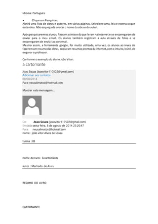 Idioma: Português 
• Clique em Pesquisar: 
Abrirá uma lista de obras e autores, em várias páginas. Selecione uma, leia e escreva o que 
entendeu. Não esqueça de anotar o nome da obra e do autor. 
Após pesquisarem os alunos, fizeram a síntese do que leram na internet e se encarregaram de 
enviar para o meu email. Os alunos também registram a aula através de fotos e se 
encarregaram de enviá-las por email. 
Mesmo assim, a ferramenta google, foi muito utilizada, uma vez, os alunos ao invés de 
fazerem um resumo das obras, copiaram resumos prontos da internet, com o intuito, inútil, de 
enganar o professor. 
Conforme o exemplo do aluno João Vitor: 
a cartomante 
Joao Souza (joaovitor110502@gmail.com) 
Adicionar aos contatos 
08/08/2014 
Para: neusalimatos@hotmail.com 
Mostrar esta mensagem... 
De: Joao Souza (joaovitor110502@gmail.com) 
Enviada: sexta-feira, 8 de agosto de 2014 23:20:47 
Para: neusalimatos@hotmail.com 
nome : joão vítor Alves de sousa 
turma : 83 
nome do livro : A cartomante 
autor : Machado de Assis 
RESUMO DO LIVRO 
CARTOMANTE 
 