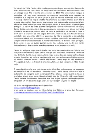 E a historia de Vilela, Camilo e Rita envolvidos em um triângulo amoroso. Rita é esposa de 
Vilela e vive um caso com Camilo, um amigo de infância do marido. A história começa com 
um diálogo entre Rita e Camilo, em novembro de 1869. Rita, uma mulher insegura e 
sonhadora, crê que uma cartomante recentemente consultada pode resolver os 
problemas e as angústias do casal (já que o que ela disse se assemelha muito com a 
realidade) e Camilo se nega a acreditar na cartomante e desaconselha Rita a acredi tar e 
procurar essa mulher. Neste conto, a cartomante está caracterizada como uma charlatã, 
destas que falam tudo o que serve para qualquer pessoa, e assim ludibria os personagens 
principais. Já no fim do conto, quando estão prestes a serem desmascarados por Vilela, 
Camilo decide num momento de desespero procurar a cartomante, que o ilude com falsas 
promessas de felicidade, usando frases de efeito e metáforas a fim de parecer sábia. E 
assim se dá a sequência ao final trágico da história. Machado de Assis faz uma crítica a 
sociedade, com uma visão objetiva e pessimista da vida, e mostrando as contradições 
humanas através de seus personagens, ele nos envolve e surpreende. Machado de Assis é 
sempre uma leitura recomendada! A mulher era misteriosa e cheia de fal sas predições. 
Dizia sempre o que os outros queriam ouvir. Era, portanto, uma mestra em mentir 
descaradamente. A cartomante servirá para enganar as personagem principais. 
Camilo era amigo de longa data de Vilela. Este, então, casa-se com Rita que constrói uma 
relação mais íntima com o rapaz. A razão principal para o adultério entre eles é a morte da 
mãe de Vilela. Camilo, moço inocente, tenta negar os seus desejos, mas cai facilmente aos 
gracejos da mulher. Até então, o menino recebe uma carta anônima a qual deixa claro que 
os amantes estavam prestes a serem descobertos. Camilo foge de Rita, evitando-a. 
Preocupada, a mulher pede ajuda a cartomante, temendo que o seu amado não a deseje 
mais. 
O jovem Camilo recebe uma carta de seu amigo Vilela. Este pede para que ele apressasse 
em encontrá-lo na sua residência. Temendo o pior, Camilo decide consultar-se com a 
cartomante. Ela o engana, assim como fez com Rita e a tantos outros. Garante a ele que o 
seu futuro era de amor pleno. Quando chega à casa de Vilela, ele está irreconhecível. 
Camilo percebe o corpo caído da amante, Rita. Sem reação, o jovem é morto pelo próprio 
amigo com um tiro à queima roupa. Vilela já o esperava para vingar a sua traição. 
Foi criado um blog denominado: Aluno e Professor 
www.neusalimatos.blogspot.com 
e um canal no youtube com os vídeos feitos pela Débora e o aluno Luis Fernando: 
https://www.youtube.com/channel/UCf9hF3DjYCUNut9VJhbITxA 
Fotos: 
