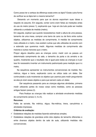 Como posso ter a certeza da diferença exata entre os lápis? Existe outra forma
   de verificar se os lápis tem o mesmo tamanho?
       Deixando um momento para que os alunos exponham suas ideias a
   respeito do assunto. Em seguida, contar como eram feitas as medições antes
   do uso do metro (anexo 1), explicando que hoje em dia tudo pode ser medido
   utilizando a unidade de medida (metro).
   Em seguida, explicar que quando necessitamos medir a altura de uma pessoa,
   tamanho de uma mesa, comprar uma barra de cano ou de ferro entre outros
   objetos, utilizamos as medidas de comprimento. A medida de comprimento
   mais utilizada é o metro, mas existem outras que são utilizadas de acordo com
   a extensão que queremos medir. Algumas medidas de comprimento são
   maiores e outras menores que o metro.
   Propor alguns desafios para as crianças como: medir com os passos um
   determinado comprimento da sala, o tamanho da porta e do armário e do
   quadro, mostrando que o resultado não é igual para todas as crianças e é por
   isso foi necessário inventar um instrumento padronizado para medição que é o
   metro.
      Na sequência apresentar os instrumentos convencionais de medida: fita-
   métrica, régua e trena, explicando como se utiliza cada um deles. Dar
   continuidade a aula mostrando os objetos que usamos para medir perguntando
   se eles já viram esses objetos e para que servem cada um deles
            Dar sequência passando para as crianças algumas atividades, primeira
   medir utilizando partes do nosso corpo como medidas, como as pessoas
   antigas faziam (anexo 2).
            Para finalizar as crianças irão realizar a atividade envolvendo medidas
   de comprimento (anexo 3, 4 e 5).
   Recursos:
   Palito de sorvete, fita métrica, régua, fita-métrica, trena, canudinhos e
   atividades impressas.
   Critérios de avaliação:
 Estabelece relações de medidas fazendo estimativas simples;
 Estabelece relações de grandeza entre dois objetos de tamanho diferentes e
   entre diversos objetos dentro da sala de aula, utilizando medidas não
   convencionais;
 