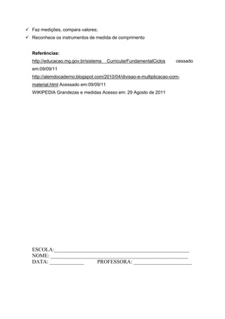 Faz medições, compara valores;
 Reconhece os instrumentos de medida de comprimento


   Referências:
   http://educacao.mg.gov.br/sistema    CurricularFundamentalCiclos    cessado
   em:09/09/11
   http://alemdocaderno.blogspot.com/2010/04/divisao-e-multiplicacao-com-
   material.html Acessado em:09/09/11
   WIKIPEDIA Grandezas e medidas Acesso em: 29 Agosto de 2011




   ESCOLA:___________________________________________________
   NOME: ____________________________________________________
   DATA: _____________     PROFESSORA: ______________________
 