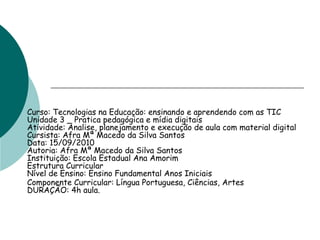 Curso: Tecnologias na Educação: ensinando e aprendendo com as TIC
Unidade 3 _ Pratica pedagógica e mídia digitais
Atividade: Analise, planejamento e execução de aula com material digital
Cursista: Afra Mª Macedo da Silva Santos
Data: 15/09/2010
Autoria: Afra Mª Macedo da Silva Santos
Instituição: Escola Estadual Ana Amorim
Estrutura Curricular
Nível de Ensino: Ensino Fundamental Anos Iniciais
Componente Curricular: Língua Portuguesa, Ciências, Artes
DURAÇÃO: 4h aula.
 