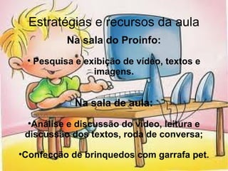 Estratégias e recursos da aula Na sala do Proinfo: Pesquisa e exibição de vídeo, textos e imagens. Na sala de aula: Análise e discussão do vídeo, leitura e discussão dos textos, roda de conversa; Confecção de brinquedos com garrafa pet. 