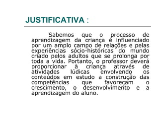 JUSTIFICATIVA :
        Sabemos que o processo de
 aprendizagem da criança é influenciado
 por um amplo campo de relações e pelas
 experiências sócio-históricas do mundo
 criado pelos adultos que se prolonga por
 toda a vida. Portanto, o professor deverá
 proporcionar à criança através de
 atividades    lúdicas   envolvendo     os
 conteúdos em estudo a construção das
 competências      que     favoreçam     o
 crescimento, o desenvolvimento e a
 aprendizagem do aluno.
 