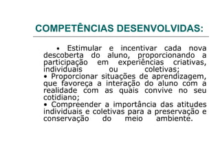 COMPETÊNCIAS DESENVOLVIDAS:
    •   Estimular e incentivar cada nova
 descoberta do aluno, proporcionando a
 participação em experiências criativas,
 individuais        ou       coletivas;
 • Proporcionar situações de aprendizagem,
 que favoreça a interação do aluno com a
 realidade com as quais convive no seu
 cotidiano;
 • Compreender a importância das atitudes
 individuais e coletivas para a preservação e
 conservação      do    meio    ambiente.
 