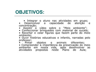 OBJETIVOS:
     • Integrar o aluno nas atividades em grupo;
 •    Desenvolver    a  capacidade    de    atenção   e
 concentração;
 • Assistir o vídeo sobre o “Meio ambiente”;
 • Confeccionar brinquedos com material de sucata;
 • Recortar e colar figuras que fazem parte do meio
 ambiente;
 • Ouvir histórias educativas e infantis, narradas pelo
 professor;
 •    Pintar   objetos   e   animais     diferentes;
 • Compreender a importância da preservação do meio
 ambiente em nossa vida, após desenvolver as
 atividades propostas neste Plano de Aula;
 