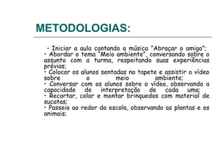 METODOLOGIAS:
  • Iniciar a aula cantando a música ”Abraçar o amigo”;
 • Abordar o tema “Meio ambiente”, conversando sobre o
 assunto com a turma, respeitando suas experiências
 prévias;
 • Colocar os alunos sentadas no tapete e assistir o vídeo
 sobre          o         meio         ambiente;
 • Conversar com os alunos sobre o vídeo, observando a
 capacidade de interpretação de cada uma;
 • Recortar, colar e montar brinquedos com material de
 sucatas;
 • Passeio ao redor da escola, observando as plantas e os
 animais;
 
