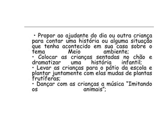 • Propor ao ajudante do dia ou outra criança
para contar uma história ou alguma situação
que tenha acontecido em sua casa sobre o
tema          Meio         ambiente;
• Colocar as crianças sentadas no chão e
dramatizar     uma    história   infantil;
• Levar as crianças para o pátio da escola e
plantar juntamente com elas mudas de plantas
frutíferas;
• Dançar com as crianças a música “Imitando
os                 animais”;
 