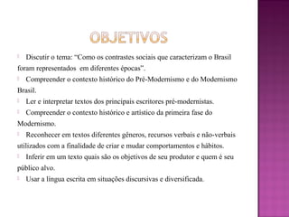  Discutir o tema: “Como os contrastes sociais que caracterizam o Brasil
foram representados em diferentes épocas”.
 Compreender o contexto histórico do Pré-Modernismo e do Modernismo
Brasil.
 Ler e interpretar textos dos principais escritores pré-modernistas.
 Compreender o contexto histórico e artístico da primeira fase do
Modernismo.
 Reconhecer em textos diferentes gêneros, recursos verbais e não-verbais
utilizados com a finalidade de criar e mudar comportamentos e hábitos.
 Inferir em um texto quais são os objetivos de seu produtor e quem é seu
público alvo.
 Usar a língua escrita em situações discursivas e diversificada.
 