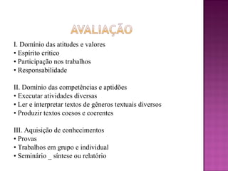 I. Domínio das atitudes e valores
• Espírito crítico
• Participação nos trabalhos
• Responsabilidade
II. Domínio das competências e aptidões
• Executar atividades diversas
• Ler e interpretar textos de gêneros textuais diversos
• Produzir textos coesos e coerentes
III. Aquisição de conhecimentos
• Provas
• Trabalhos em grupo e individual
• Seminário _ síntese ou relatório
 