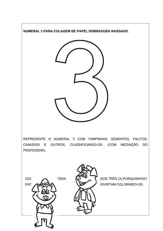 NUMERAL 3 PARA COLAGEM DE PAPEL DOBRADURA RASGADO.




REPRESENTE O NUMERAL 3 COM TAMPINHAS, SEMENTES, PALITOS,
CANUDOS   E   OUTROS,   CLASSIFICANDO-OS.   (COM   MEDIAÇÃO   DO
PROFESSOR).




GOSTARAM DA HISTÓRIA                   DOS TRÊS (3) PORQUINHOS?
ENTÃO, AGORA SE                        DIVIRTAM COLORINDO-OS.
 