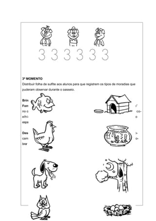 3ª MOMENTO
Distribuir folha de sulfite aos alunos para que registrem os tipos de moradias que
puderam observar durante o passeio.


Brincadeira: Coelhinho sai da toca
Formação: Grupos de 3 crianças, duas formam a “toca” e abrigam um “coelhinho”
no centro com as mãos dadas e os braços estendidos. As várias tocas com os seus co-
elhinhos ficam dispersos no terreno, afastadas umas das outras, deixando
espaços para as corridas. Sobra um coelhinho sem toca no centro do terreno.


Desenvolvimento: À ordem do líder: “__Coelhinho sai da toca”, os coelhinhos tro-
cam de lugar. O coelhinho sem toca procura encontrar moradia. O coelhinho que so-
brar continua o jogo.




                            CADA BICHO TEM SEU LAR
                            PARA SABER, É SO LIGAR
 
