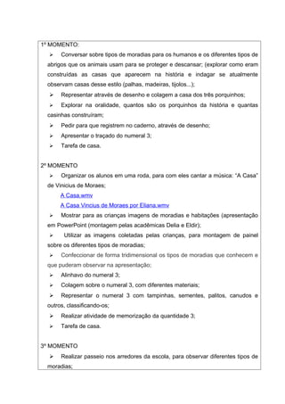 1º MOMENTO:
     Conversar sobre tipos de moradias para os humanos e os diferentes tipos de
 abrigos que os animais usam para se proteger e descansar; (explorar como eram
 construídas as casas que aparecem na história e indagar se atualmente
 observam casas desse estilo (palhas, madeiras, tijolos...);
     Representar através de desenho e colagem a casa dos três porquinhos;
     Explorar na oralidade, quantos são os porquinhos da história e quantas
 casinhas construíram;
     Pedir para que registrem no caderno, através de desenho;
     Apresentar o traçado do numeral 3;
     Tarefa de casa.


2º MOMENTO
     Organizar os alunos em uma roda, para com eles cantar a música: “A Casa”
 de Vinicius de Moraes;
      A Casa.wmv
      A Casa Vincius de Moraes por Eliana.wmv
     Mostrar para as crianças imagens de moradias e habitações (apresentação
 em PowerPoint (montagem pelas acadêmicas Delia e Eldir);
      Utilizar as imagens coletadas pelas crianças, para montagem de painel
 sobre os diferentes tipos de moradias;
     Confeccionar de forma tridimensional os tipos de moradias que conhecem e
 que puderam observar na apresentação;
     Alinhavo do numeral 3;
     Colagem sobre o numeral 3, com diferentes materiais;
     Representar o numeral 3 com tampinhas, sementes, palitos, canudos e
 outros, classificando-os;
     Realizar atividade de memorização da quantidade 3;
     Tarefa de casa.


3º MOMENTO
     Realizar passeio nos arredores da escola, para observar diferentes tipos de
 moradias;
 