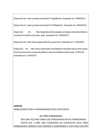 Disponível em: www.youtube.com/watch?v=ipjly96rzxA. Acessado em: 29/05/2012.


Disponível em: www.youtube.com/watch?v=Tr64alpIxeY. Acessado em: 29/05/2012.


Disponível     em:       http://jogoseducativos.jogosja.com/jogos-educativos-Bob-o-
construtor-Constrói-uma-casa. aspx. Acessado em: 30/05/2012.


Disponível em: http://www.njogos.pt/minha_casa.html. Acessado em: 31/05/2012.


Disponível   em:   http://www.colorirgratis.com/desenho-de-estas-sao-as-tres-casas-
dos-tres-porquinhos-a-casa-de-palha-a-casa-de-madeira-e-tijolo-casa_3739.html.
Acessado em: 31/05/2012.




ANEXOS
MOBILIZAÇÃO PARA A APRENDIZAGEM DOS CONTEÚDOS


                            OS TRÊS PORQUINHOS
       ERA UMA VEZ UMA FAMÍLIA DE PORQUINHOS MUITO POBREZINHOS.
       CERTO DIA, A MÃE, SEM CONDIÇÕES DE SUSTENTAR SEUS TRÊS
PORQUINHOS, MANDOU QUE SAÍSSEM E GANHASSEM A VIDA CADA UM POR
 