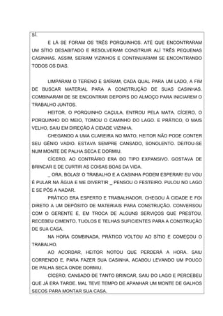 SÍ.
      E LÁ SE FORAM OS TRÊS PORQUINHOS. ATÉ QUE ENCONTRARAM
UM SÍTIO DESABITADO E RESOLVERAM CONSTRUIR ALÍ TRÊS PEQUENAS
CASINHAS. ASSIM, SERIAM VIZINHOS E CONTINUARIAM SE ENCONTRANDO
TODOS OS DIAS.


      LIMPARAM O TERENO E SAÍRAM, CADA QUAL PARA UM LADO, A FIM
DE BUSCAR MATERIAL PARA A CONSTRUÇÃO DE SUAS CASINHAS.
COMBINARAM DE SE ENCONTRAR DEPOPIS DO ALMOÇO PARA INICIAREM O
TRABALHO JUNTOS.
      HEITOR, O PORQUINHO CAÇULA, ENTROU PELA MATA. CÍCERO, O
PORQUINHO DO MEIO, TOMOU O CAMINHO DO LAGO. E PRÁTICO, O MAIS
VELHO, SAIU EM DIREÇÃO À CIDADE VIZINHA.
      CHEGANDO A UMA CLAREIRA NO MATO, HEITOR NÃO PODE CONTER
SEU GÊNIO VADIO. ESTAVA SEMPRE CANSADO, SONOLENTO. DEITOU-SE
NUM MONTE DE PALHA SECA E DORMIU.
      CÍCERO, AO CONTRÁRIO ERA DO TIPO EXPANSIVO. GOSTAVA DE
BRINCAR E DE CURTIR AS COISAS BOAS DA VIDA.
      _ ORA, BOLAS! O TRABALHO E A CASINHA PODEM ESPERAR! EU VOU
É PULAR NA ÁGUA E ME DIVERTIR _ PENSOU O FESTEIRO. PULOU NO LAGO
E SE PÔS A NADAR.
      PRÁTICO ERA ESPERTO E TRABALHADOR. CHEGOU À CIDADE E FOI
DIRETO A UM DEPÓSITO DE MATERIAIS PARA CONSTRUÇÃO. CONVERSOU
COM O GERENTE E, EM TROCA DE ALGUNS SERVIÇOS QUE PRESTOU,
RECEBEU CIMENTO, TIJOLOS E TELHAS SUFICIENTES PARA A CONSTRUÇÃO
DE SUA CASA.
      NA HORA COMBINADA, PRÁTICO VOLTOU AO SÍTIO E COMEÇOU O
TRABALHO.
      AO ACORDAR, HEITOR NOTOU QUE PERDERÁ A HORA. SAIU
CORRENDO E, PARA FAZER SUA CASINHA, ACABOU LEVANDO UM POUCO
DE PALHA SECA ONDE DORMIU.
      CÍCERO, CANSADO DE TANTO BRINCAR, SAIU DO LAGO E PERCEBEU
QUE JÁ ERA TARDE. MAL TEVE TEMPO DE APANHAR UM MONTE DE GALHOS
SECOS PARA MONTAR SUA CASA.
 