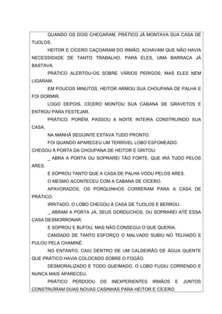 QUANDO OS DOIS CHEGARAM, PRÁTICO JÁ MONTAVA SUA CASA DE
TIJOLOS.
        HEITOR E CÍCERO CAÇOARAM DO IRMÃO. ACHAVAM QUE NÃO HAVIA
NECESSIDADE DE TANTO TRABALHO. PARA ELES, UMA BARRACA JÁ
BASTAVA.
        PRÁTICO ALERTOU-OS SOBRE VÁRIOS PERIGOS, MAS ELES NEM
LIGARAM.
        EM POUCOS MINUTOS, HEITOR ARMOU SUA CHOUPANA DE PALHA E
FOI DORMIR.
        LOGO DEPOIS, CÍCERO MONTOU SUA CABANA DE GRAVETOS E
ENTROU PARA FESTEJAR.
        PRÁTICO, PORÉM, PASSOU A NOITE INTEIRA CONSTRUINDO SUA
CASA.
        NA MANHÃ SEGUINTE ESTAVA TUDO PRONTO.
        FOI QUANDO APARECEU UM TERRÍVEL LOBO ESFOMEADO.
CHEGOU À PORTA DA CHOUPANA DE HEITOR E GRITOU:
        _ ABRA A PORTA OU SOPRAREI TÃO FORTE, QUE IRÁ TUDO PELOS
ARES.
        E SOPROU TANTO QUE A CASA DE PALHA VOOU PELOS ARES.
        O MESMO ACONTECEU COM A CABANA DE CÍCERO.
        APAVORADOS, OS PORQUINHOS CORRERAM PARA A CASA DE
PRÁTICO.
        IRRITADO, O LOBO CHEGOU À CASA DE TIJOLOS E BERROU:
        _ ABRAM A PORTA JÁ, SEUS GORDUCHOS, OU SOPRAREI ATÉ ESSA
CASA DESMORRONAR.
        E SOPROU E BUFOU, MAS NÃO CONSEGUI O QUE QUERIA.
        CANSADO DE TANTO ESFORÇO O MALVADO SUBIU NO TELHADO E
PULOU PELA CHAMINÉ.
        NO ENTANTO, CAIU DENTRO DE UM CALDEIRÃO DE ÁGUA QUENTE
QUE PRÁTICO HAVIA COLOCADO SOBRE O FOGÃO.
        DESMORALIZADO E TODO QUEIMADO, O LOBO FUGIU CORRENDO E
NUNCA MAIS APARECEU.
        PRÁTICO   PERDOOU   OS   INEXPERIENTES   IRMÃOS   E   JUNTOS
CONSTRUÍRAM DUAS NOVAS CASINHAS PARA HEITOR E CÍCERO.
 