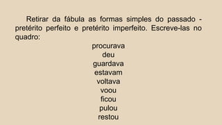 Retirar da fábula as formas simples do passado -
pretérito perfeito e pretérito imperfeito. Escreve-las no
quadro:
procurava
deu
guardava
estavam
voltava
voou
ficou
pulou
restou
 