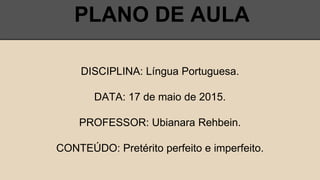 PLANO DE AULA
DISCIPLINA: Língua Portuguesa.
DATA: 17 de maio de 2015.
PROFESSOR: Ubianara Rehbein.
CONTEÚDO: Pretérito perfeito e imperfeito.
 