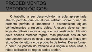 PROCEDIMENTOS
METODOLÓGICOS:
O trabalho a ser desenvolvido na aula apresentada
abaixo permite que os alunos reflitam sobre o uso de
pretérito perfeito e imperfeito e sistematizem alguns
conhecimentos a respeito deles. A escola deve ser um
lugar de reflexão sobre a língua e de investigação. Ela não
deve apenas oferecer regras, mas propiciar aos alunos
que pensem sobre os usos e potencialidades da língua em
situações de leitura e de produção de textos. Dessa forma,
o ponto de partida do trabalho é a língua e seus usos e
não a aplicação de regras dadas a priori.
 