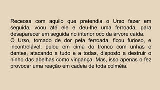 Receosa com aquilo que pretendia o Urso fazer em
seguida, voou até ele e deu-lhe uma ferroada, para
desaparecer em seguida no interior oco da árvore caída.
O Urso, tomado de dor pela ferroada, ficou furioso, e
incontrolável, pulou em cima do tronco com unhas e
dentes, atacando a tudo e a todas, disposto a destruir o
ninho das abelhas como vingança. Mas, isso apenas o fez
provocar uma reação em cadeia de toda colméia.
 