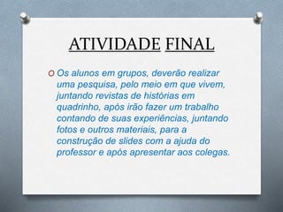 ATIVIDADE FINAL
O Os alunos em grupos, deverão realizar
uma pesquisa, pelo meio em que vivem,
juntando revistas de histórias em
quadrinho, após irão fazer um trabalho
contando de suas experiências, juntando
fotos e outros materiais, para a
construção de slides com a ajuda do
professor e após apresentar aos colegas.
 