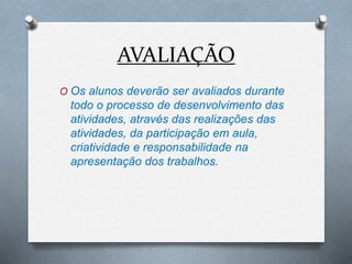AVALIAÇÃO
O Os alunos deverão ser avaliados durante
todo o processo de desenvolvimento das
atividades, através das realizações das
atividades, da participação em aula,
criatividade e responsabilidade na
apresentação dos trabalhos.
 