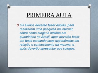 PRIMEIRA AULA
O Os alunos deverão fazer duplas, para
realizarem uma pesquisa na internet,
sobre como surgiu a história em
quadrinhos no Brasil, após deverão fazer
um texto contando suas experiências em
relação o conhecimento da mesma, e
após deverão apresentar aos colegas.
 